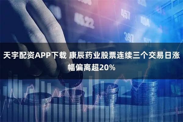 天宇配资APP下载 康辰药业股票连续三个交易日涨幅偏离超20%