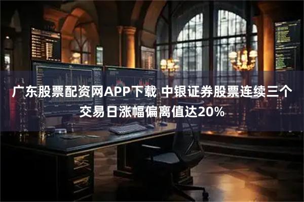 广东股票配资网APP下载 中银证券股票连续三个交易日涨幅偏离值达20%