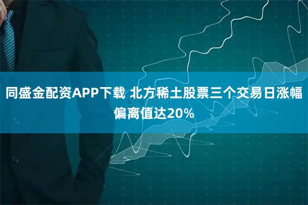 同盛金配资APP下载 北方稀土股票三个交易日涨幅偏离值达20%