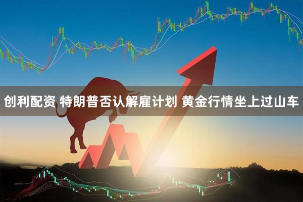 创利配资 特朗普否认解雇计划 黄金行情坐上过山车