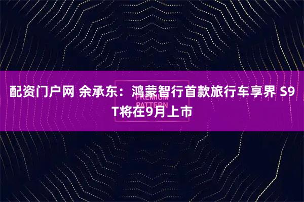 配资门户网 余承东：鸿蒙智行首款旅行车享界 S9T将在9月上市