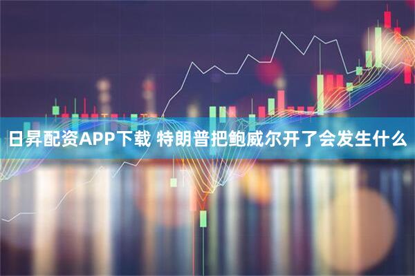 日昇配资APP下载 特朗普把鲍威尔开了会发生什么