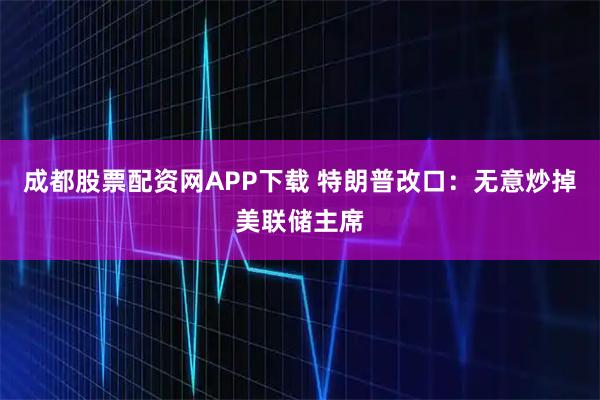 成都股票配资网APP下载 特朗普改口：无意炒掉美联储主席