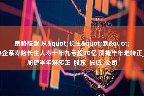 策略联盟 从"长生"到"长亏"，央企系寿险长生人寿十年九亏超10亿 周捷半年难转正_股东_长城_公司