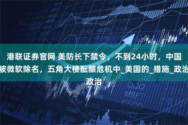 港联证券官网 美防长下禁令，不到24小时，中国被微软除名，五角大楼酝酿危机中_美国的_措施_政治