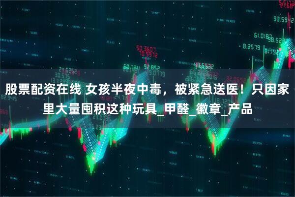 股票配资在线 女孩半夜中毒，被紧急送医！只因家里大量囤积这种玩具_甲醛_徽章_产品