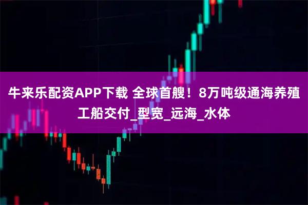 牛来乐配资APP下载 全球首艘！8万吨级通海养殖工船交付_型宽_远海_水体