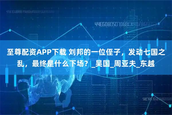 至尊配资APP下载 刘邦的一位侄子，发动七国之乱，最终是什么下场？_吴国_周亚夫_东越