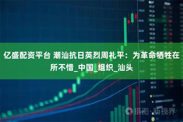 亿盛配资平台 潮汕抗日英烈周礼平：为革命牺牲在所不惜_中国_组织_汕头
