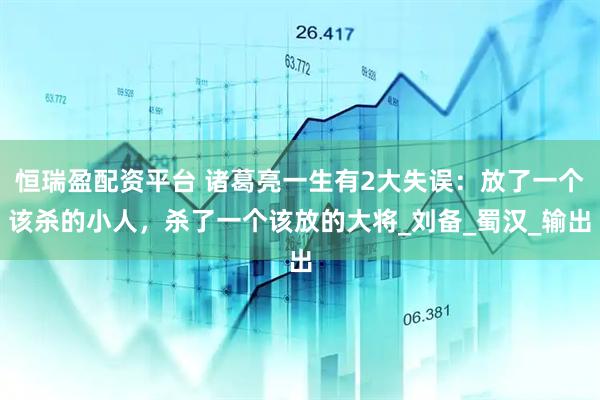 恒瑞盈配资平台 诸葛亮一生有2大失误：放了一个该杀的小人，杀了一个该放的大将_刘备_蜀汉_输出