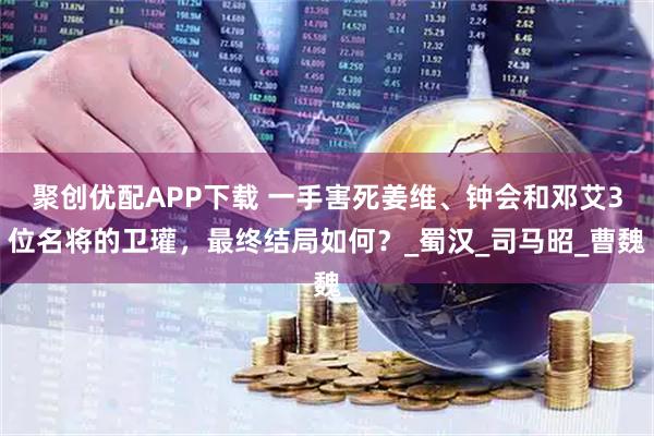 聚创优配APP下载 一手害死姜维、钟会和邓艾3位名将的卫瓘，最终结局如何？_蜀汉_司马昭_曹魏