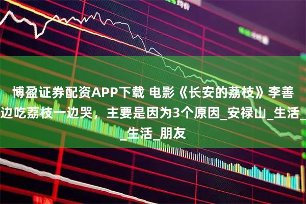 博盈证券配资APP下载 电影《长安的荔枝》李善德一边吃荔枝一边哭,主要是因为3个原因_安禄山_生活_朋友