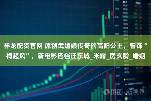 祥龙配资官网 原创武媚娘传奇的高阳公主，曾饰“梅超风”，新电影搭档汪东城_米露_房玄龄_婚姻