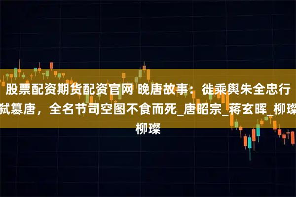 股票配资期货配资官网 晚唐故事:徙乘舆朱全忠行弑篡唐,全名节司空图不食而死_唐昭宗_蒋玄晖_柳璨
