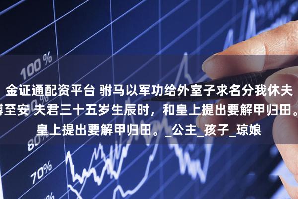 金证通配资平台 驸马以军功给外室子求名分我休夫他悔疯了 傅成恩傅至安 夫君三十五岁生辰时，和皇上提出要解甲归田。_公主_孩子_琼娘