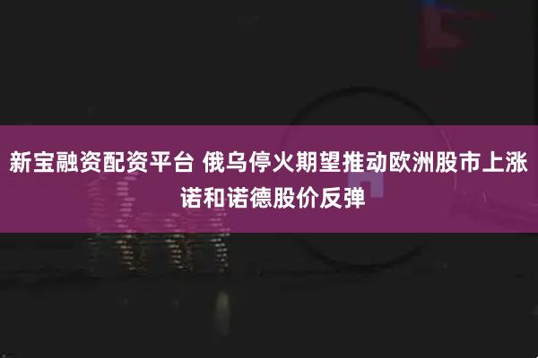 新宝融资配资平台 俄乌停火期望推动欧洲股市上涨 诺和诺德股价反弹