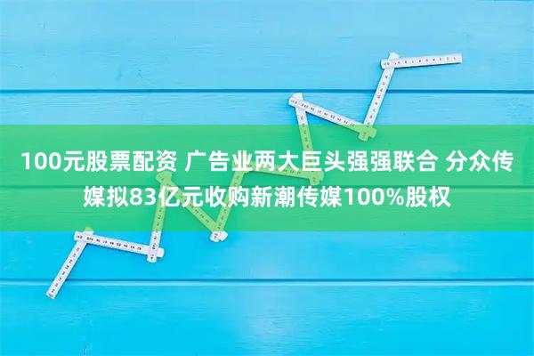 100元股票配资 广告业两大巨头强强联合 分众传媒拟83亿元收购新潮传媒100%股权