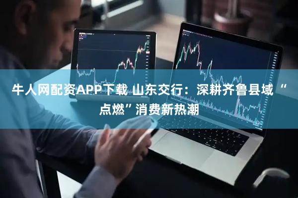 牛人网配资APP下载 山东交行：深耕齐鲁县域 “点燃”消费新热潮