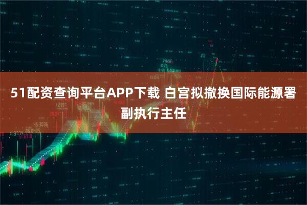 51配资查询平台APP下载 白宫拟撤换国际能源署副执行主任