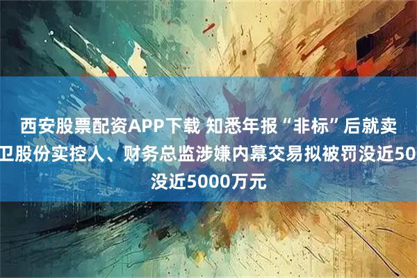 西安股票配资APP下载 知悉年报“非标”后就卖股?南卫股份实控人、财务总监涉嫌内幕交易拟被罚没近5000万元