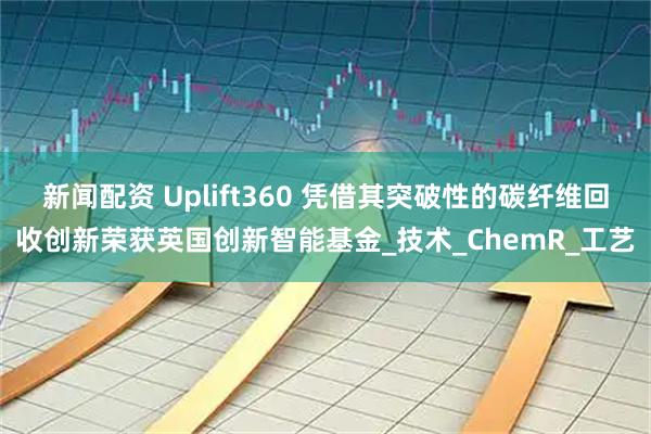 新闻配资 Uplift360 凭借其突破性的碳纤维回收创新荣获英国创新智能基金_技术_ChemR_工艺