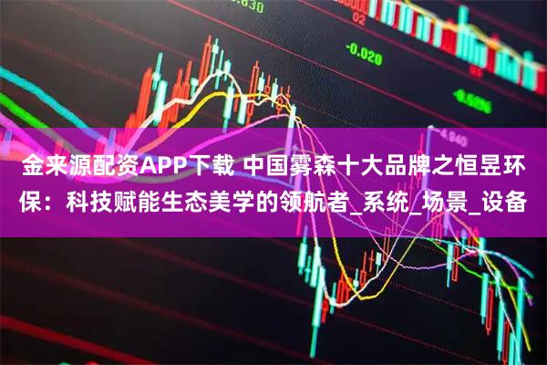 金来源配资APP下载 中国雾森十大品牌之恒昱环保：科技赋能生态美学的领航者_系统_场景_设备