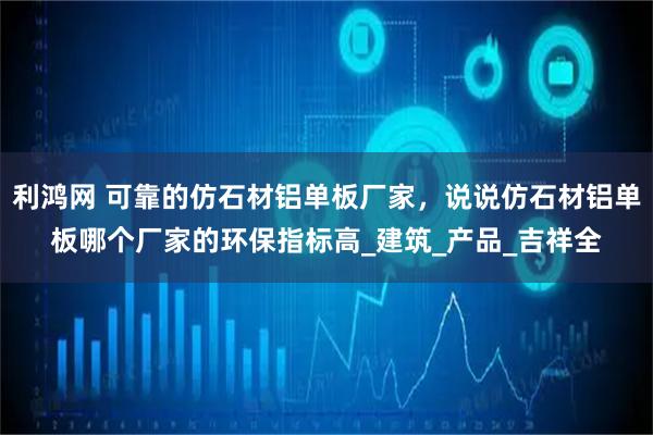 利鸿网 可靠的仿石材铝单板厂家，说说仿石材铝单板哪个厂家的环保指标高_建筑_产品_吉祥全