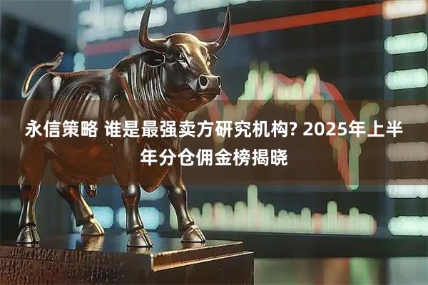 永信策略 谁是最强卖方研究机构? 2025年上半年分仓佣金榜揭晓