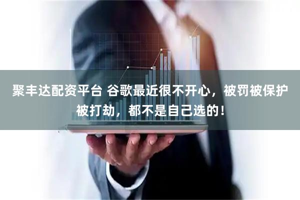 聚丰达配资平台 谷歌最近很不开心，被罚被保护被打劫，都不是自己选的！