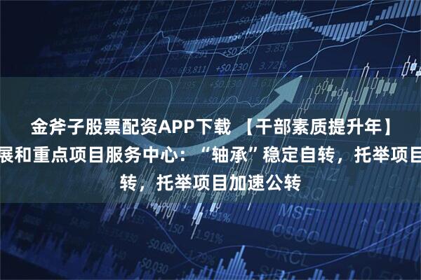 金斧子股票配资APP下载 【干部素质提升年】县区域发展和重点项目服务中心：“轴承”稳定自转，托举项目加速公转