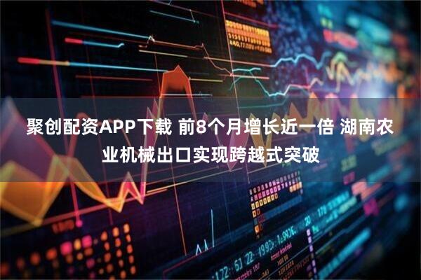 聚创配资APP下载 前8个月增长近一倍 湖南农业机械出口实现跨越式突破
