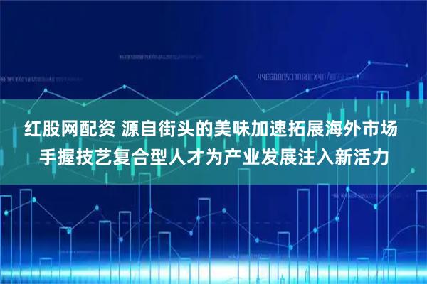 红股网配资 源自街头的美味加速拓展海外市场 手握技艺复合型人才为产业发展注入新活力