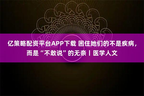 亿策略配资平台APP下载 困住她们的不是疾病，而是“不敢说”的无奈丨医学人文
